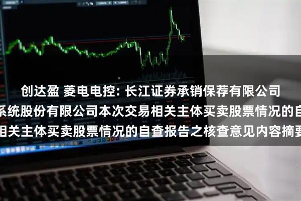 创达盈 菱电电控: 长江证券承销保荐有限公司关于武汉菱电汽车电控系统股份有限公司本次交易相关主体买卖股票情况的自查报告之核查意见内容摘要