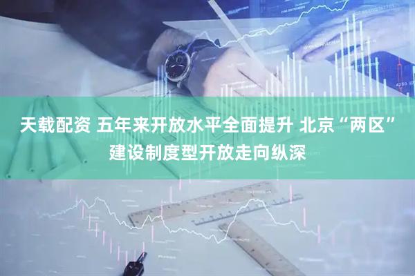 天载配资 五年来开放水平全面提升 北京“两区”建设制度型开放走向纵深