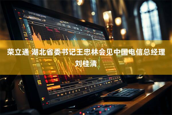 荣立通 湖北省委书记王忠林会见中国电信总经理刘桂清