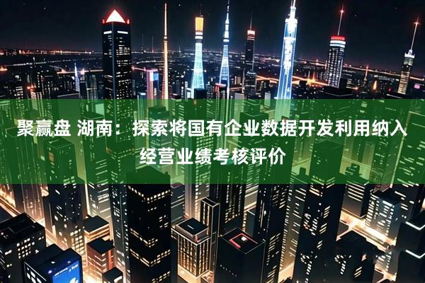 聚赢盘 湖南：探索将国有企业数据开发利用纳入经营业绩考核评价