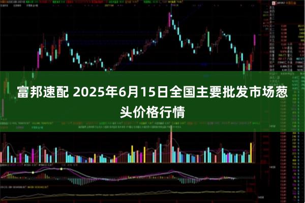 富邦速配 2025年6月15日全国主要批发市场葱头价格行情