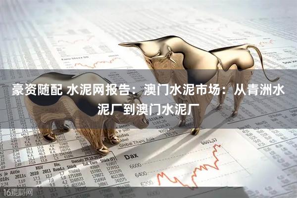 豪资随配 水泥网报告：澳门水泥市场：从青洲水泥厂到澳门水泥厂
