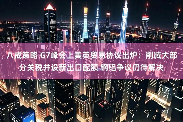 八戒策略 G7峰会上美英贸易协议出炉：削减大部分关税并设新出口配额 钢铝争议仍待解决