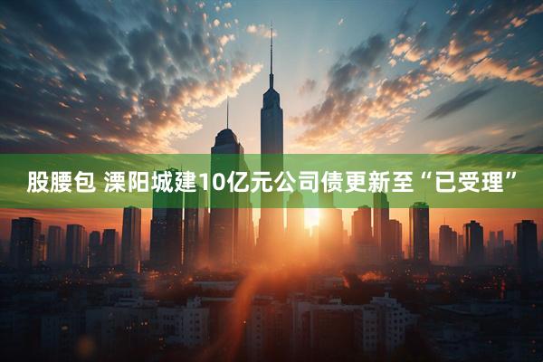 股腰包 溧阳城建10亿元公司债更新至“已受理”