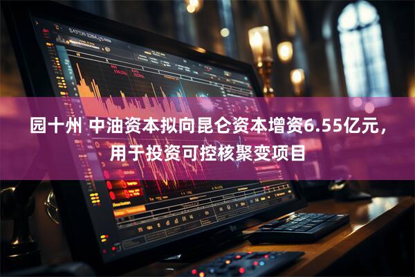 园十州 中油资本拟向昆仑资本增资6.55亿元，用于投资可控核聚变项目