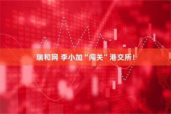 瑞和网 李小加“闯关”港交所！