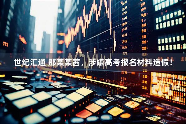 世纪汇通 那某某茜，涉嫌高考报名材料造假！