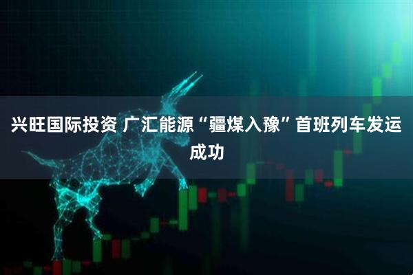 兴旺国际投资 广汇能源“疆煤入豫”首班列车发运成功