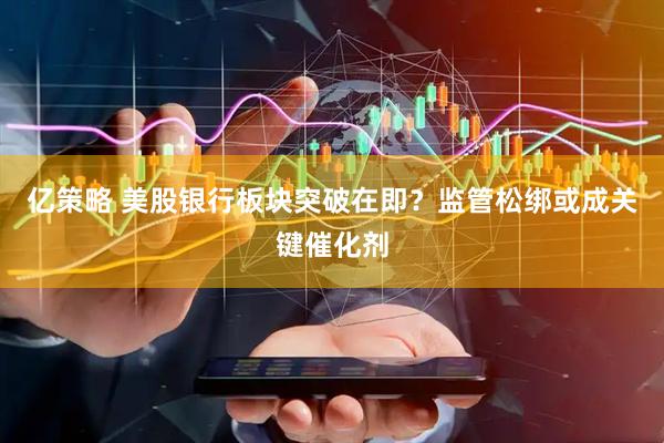 亿策略 美股银行板块突破在即？监管松绑或成关键催化剂