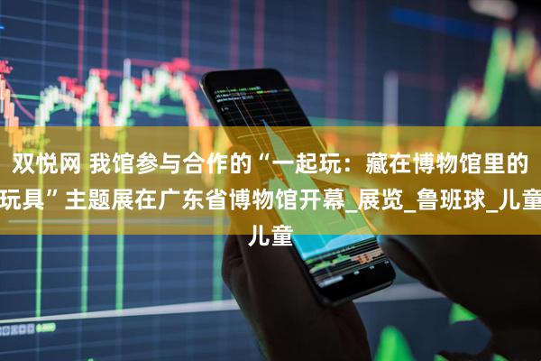 双悦网 我馆参与合作的“一起玩：藏在博物馆里的玩具”主题展在广东省博物馆开幕_展览_鲁班球_儿童