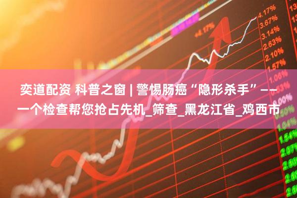 奕道配资 科普之窗 | 警惕肠癌“隐形杀手”——一个检查帮您抢占先机_筛查_黑龙江省_鸡西市