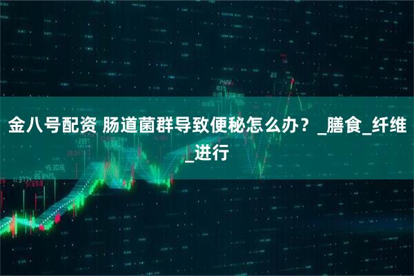 金八号配资 肠道菌群导致便秘怎么办？_膳食_纤维_进行
