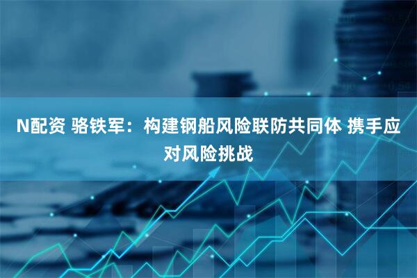 N配资 骆铁军：构建钢船风险联防共同体 携手应对风险挑战