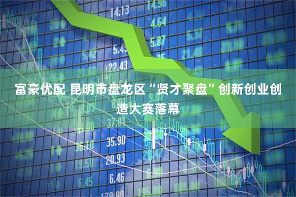 富豪优配 昆明市盘龙区“贤才聚盘”创新创业创造大赛落幕