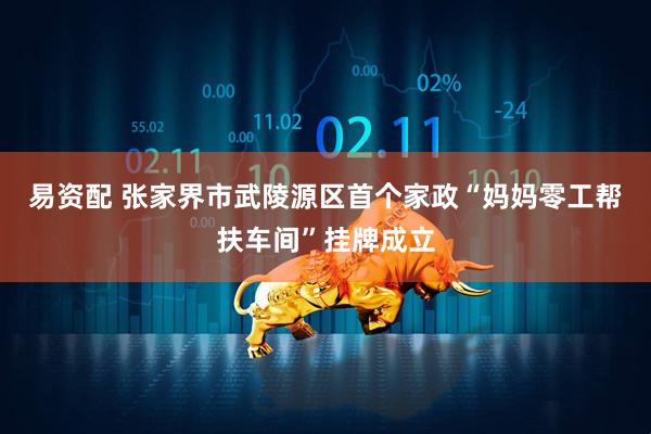 易资配 张家界市武陵源区首个家政“妈妈零工帮扶车间”挂牌成立