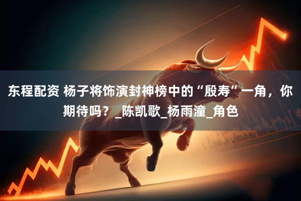 东程配资 杨子将饰演封神榜中的“殷寿”一角，你期待吗？_陈凯歌_杨雨潼_角色