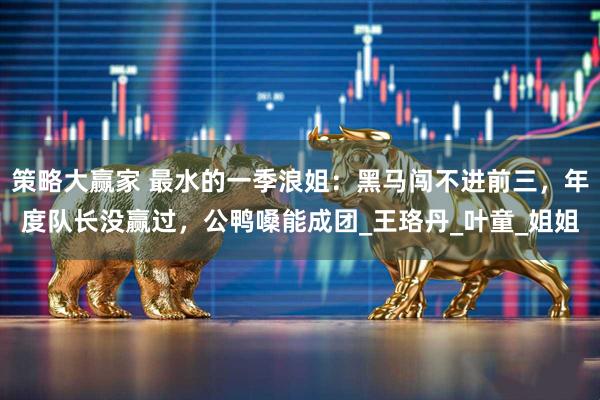 策略大赢家 最水的一季浪姐：黑马闯不进前三，年度队长没赢过，公鸭嗓能成团_王珞丹_叶童_姐姐