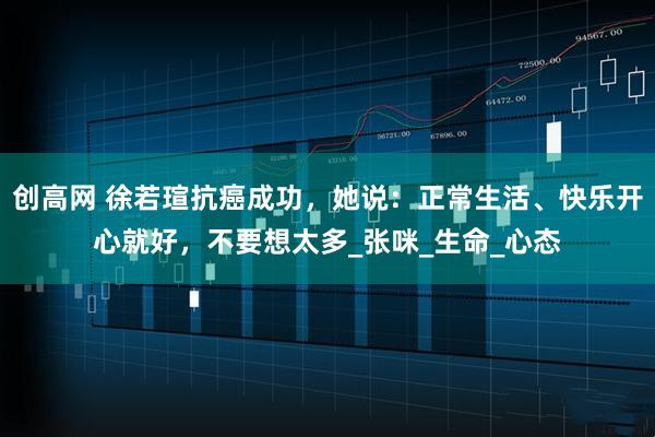 创高网 徐若瑄抗癌成功，她说：正常生活、快乐开心就好，不要想太多_张咪_生命_心态