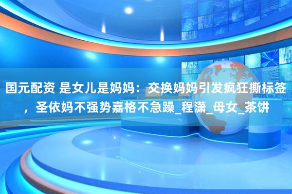 国元配资 是女儿是妈妈：交换妈妈引发疯狂撕标签，圣依妈不强势嘉格不急躁_程潇_母女_茶饼