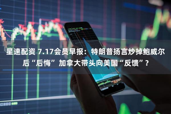 星速配资 7.17会员早报：特朗普扬言炒掉鲍威尔后“后悔” 加拿大带头向美国“反馈”？