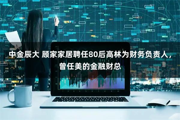 中金辰大 顾家家居聘任80后高林为财务负责人，曾任美的金融财总