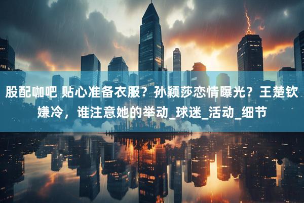 股配咖吧 贴心准备衣服？孙颖莎恋情曝光？王楚钦嫌冷，谁注意她的举动_球迷_活动_细节