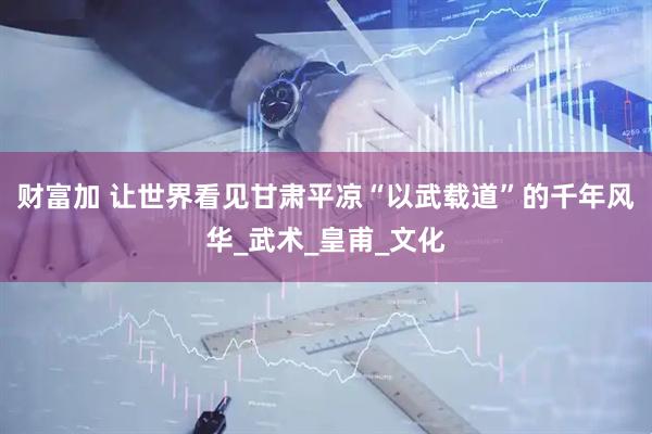 财富加 让世界看见甘肃平凉“以武载道”的千年风华_武术_皇甫_文化