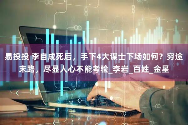 易投投 李自成死后，手下4大谋士下场如何？穷途末路，尽显人心不能考验_李岩_百姓_金星