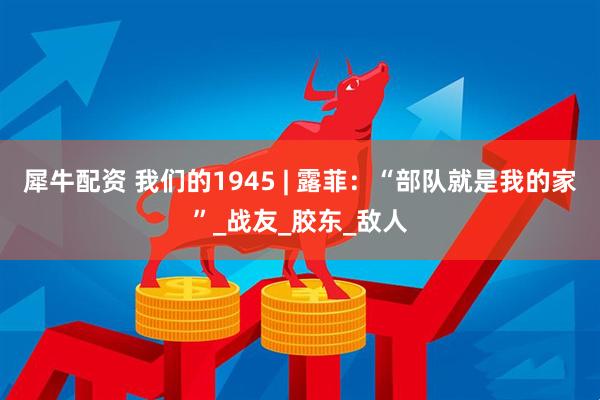 犀牛配资 我们的1945 | 露菲：“部队就是我的家”_战友_胶东_敌人