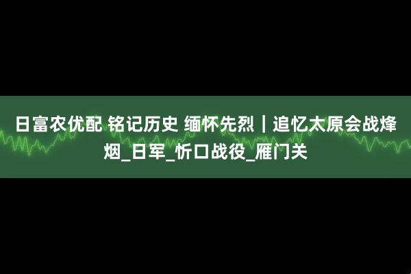 日富农优配 铭记历史 缅怀先烈｜追忆太原会战烽烟_日军_忻口战役_雁门关