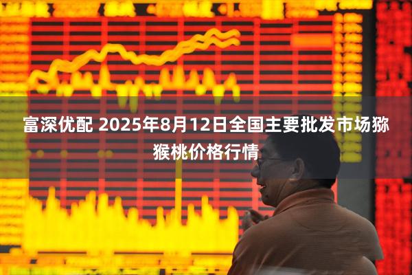 富深优配 2025年8月12日全国主要批发市场猕猴桃价格行情