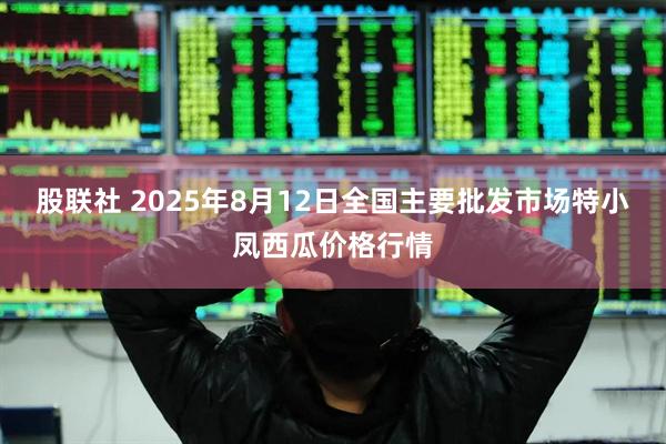 股联社 2025年8月12日全国主要批发市场特小凤西瓜价格行情
