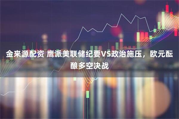 金来源配资 鹰派美联储纪要VS政治施压，欧元酝酿多空决战
