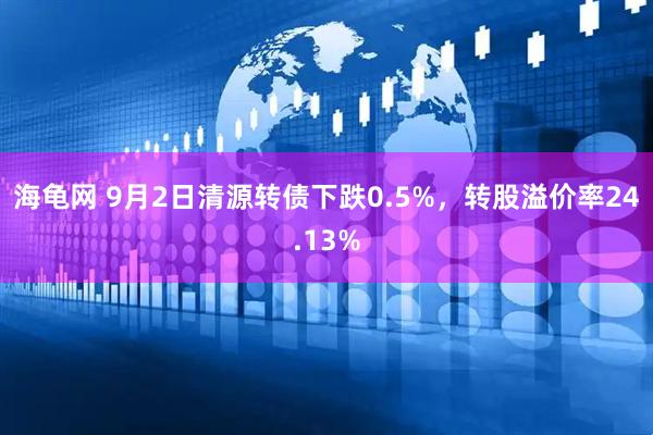 海龟网 9月2日清源转债下跌0.5%，转股溢价率24.13%