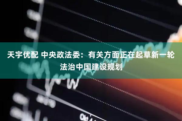 天宇优配 中央政法委：有关方面正在起草新一轮法治中国建设规划