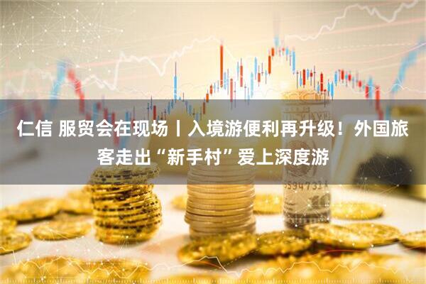 仁信 服贸会在现场丨入境游便利再升级！外国旅客走出“新手村”爱上深度游