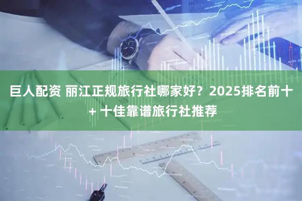 巨人配资 丽江正规旅行社哪家好？2025排名前十 + 十佳靠谱旅行社推荐