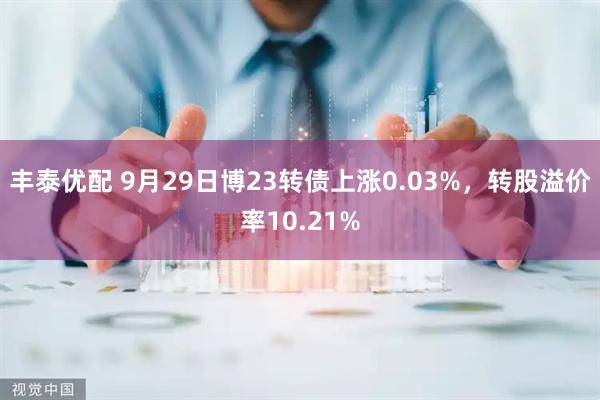 丰泰优配 9月29日博23转债上涨0.03%，转股溢价率10.21%