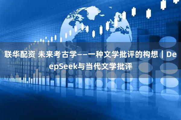 联华配资 未来考古学——一种文学批评的构想｜DeepSeek与当代文学批评