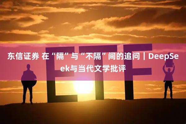 东信证券 在“隔”与“不隔”间的追问｜DeepSeek与当代文学批评