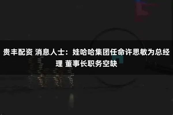 贵丰配资 消息人士：娃哈哈集团任命许思敏为总经理 董事长职务空缺