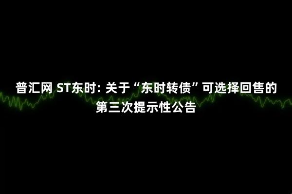 普汇网 ST东时: 关于“东时转债”可选择回售的第三次提示性公告